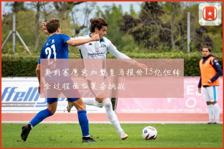 奥利塞愿意加盟皇马报价15亿但转会过程面临复杂挑战