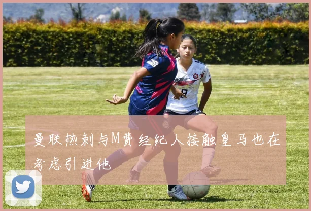 曼联热刺与M费经纪人接触皇马也在考虑引进他