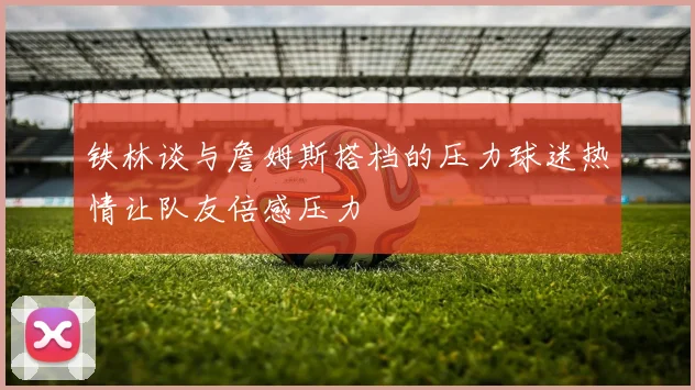 铁林谈与詹姆斯搭档的压力球迷热情让队友倍感压力