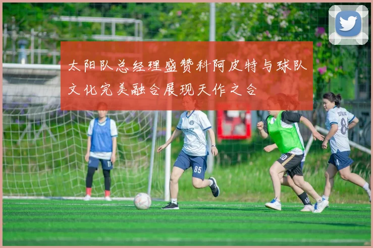 太阳队总经理盛赞科阿皮特与球队文化完美融合展现天作之合