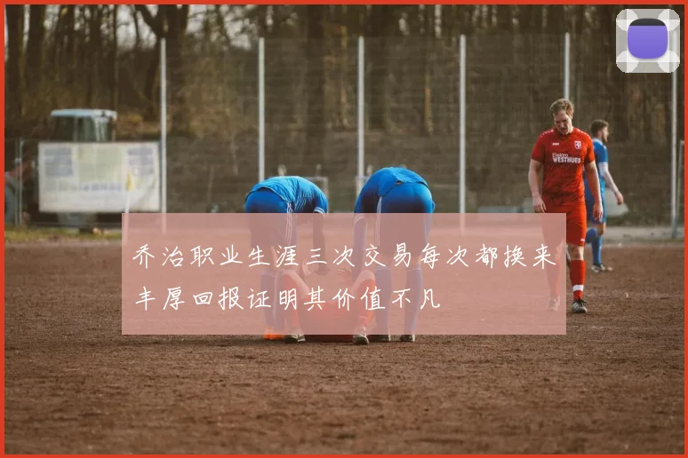 乔治职业生涯三次交易每次都换来丰厚回报证明其价值不凡
