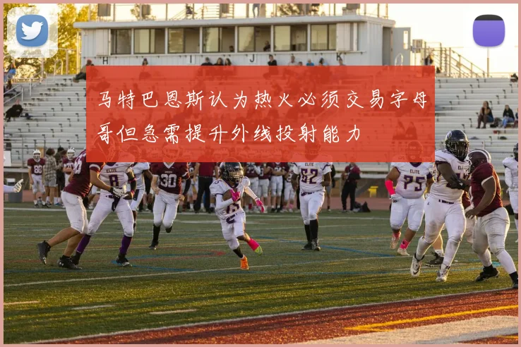 马特巴恩斯认为热火必须交易字母哥但急需提升外线投射能力