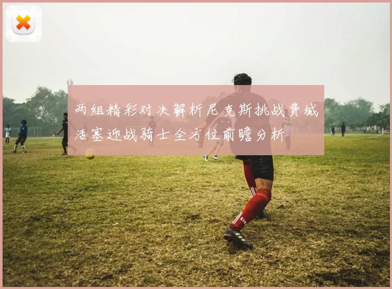 两组精彩对决解析尼克斯挑战费城活塞迎战骑士全方位前瞻分析