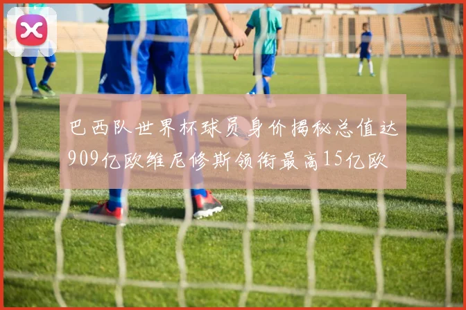 巴西队世界杯球员身价揭秘总值达909亿欧维尼修斯领衔最高15亿欧
