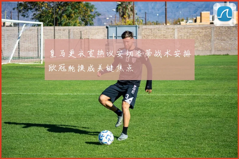 皇马更衣室热议安切洛蒂战术安排欧冠轮换成关键焦点