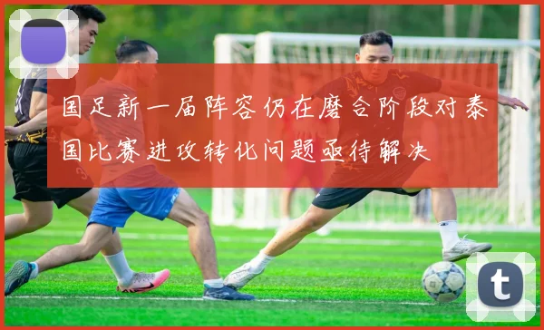 国足新一届阵容仍在磨合阶段对泰国比赛进攻转化问题亟待解决