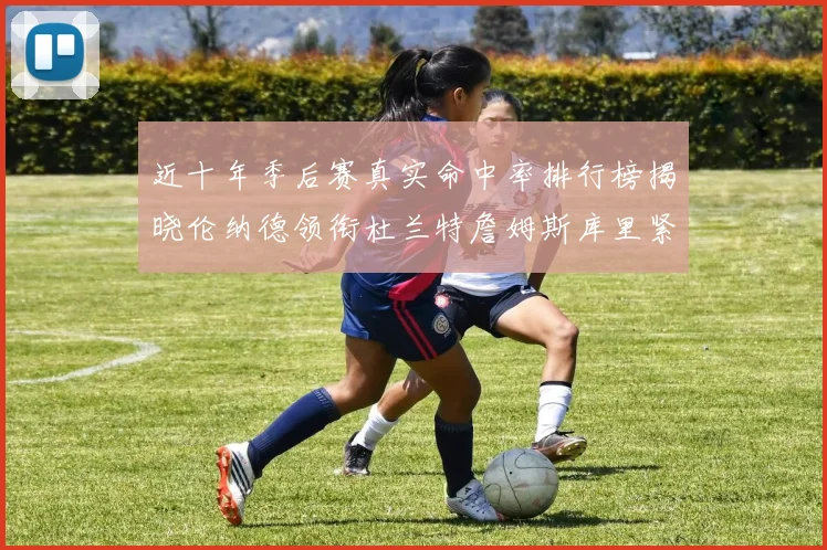 近十年季后赛真实命中率排行榜揭晓伦纳德领衔杜兰特詹姆斯库里紧随其后