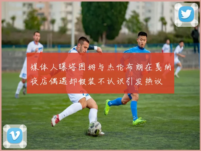 媒体人曝塔图姆与杰伦布朗在戛纳夜店偶遇却假装不认识引发热议