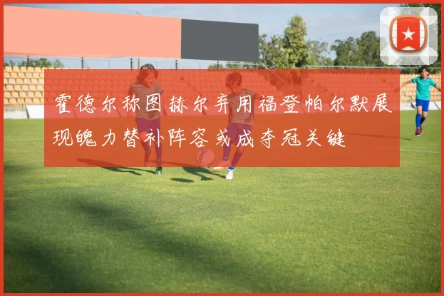 霍德尔称图赫尔弃用福登帕尔默展现魄力替补阵容或成夺冠关键