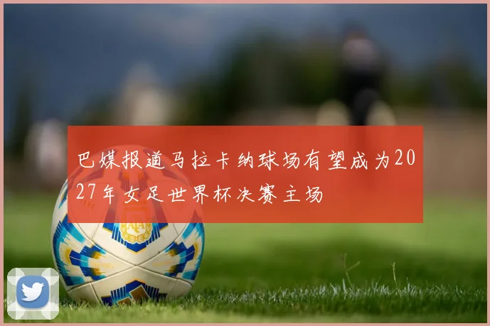 巴媒报道马拉卡纳球场有望成为2027年女足世界杯决赛主场