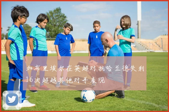 加布里埃尔在英超对抗哈兰德失利16次超越其他对手表现