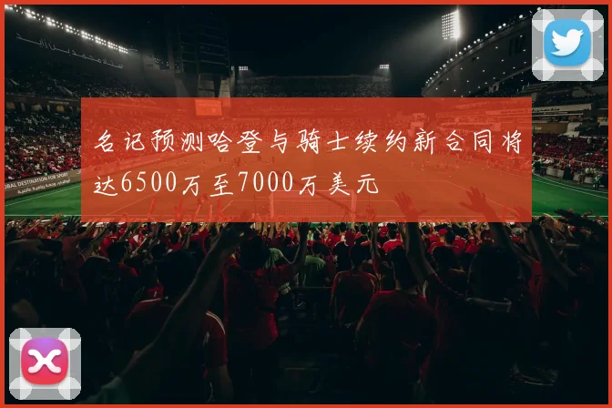 名记预测哈登与骑士续约新合同将达6500万至7000万美元