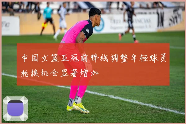 中国女篮亚冠前锋线调整年轻球员轮换机会显著增加