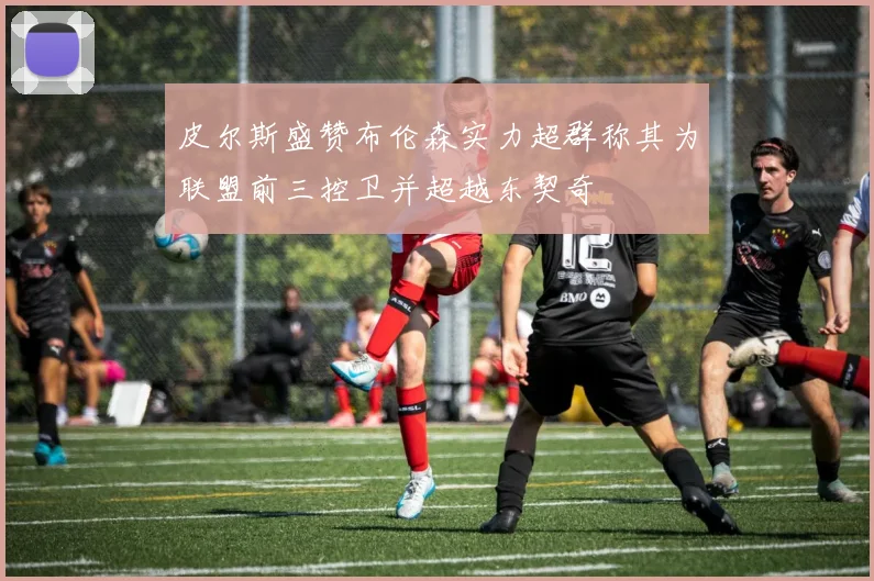皮尔斯盛赞布伦森实力超群称其为联盟前三控卫并超越东契奇