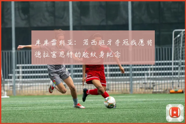 库库雷利亚：若西班牙夺冠我愿将德拉富恩特的脸纹身纪念