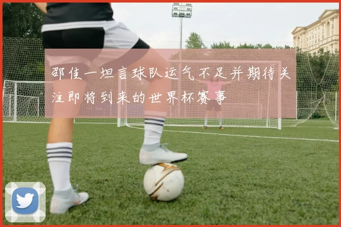 邵佳一坦言球队运气不足并期待关注即将到来的世界杯赛事