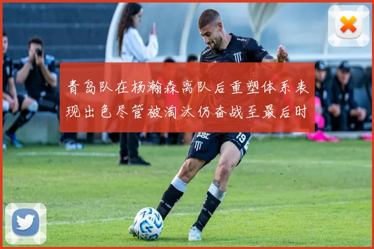 青岛队在杨瀚森离队后重塑体系表现出色尽管被淘汰仍奋战至最后时刻
