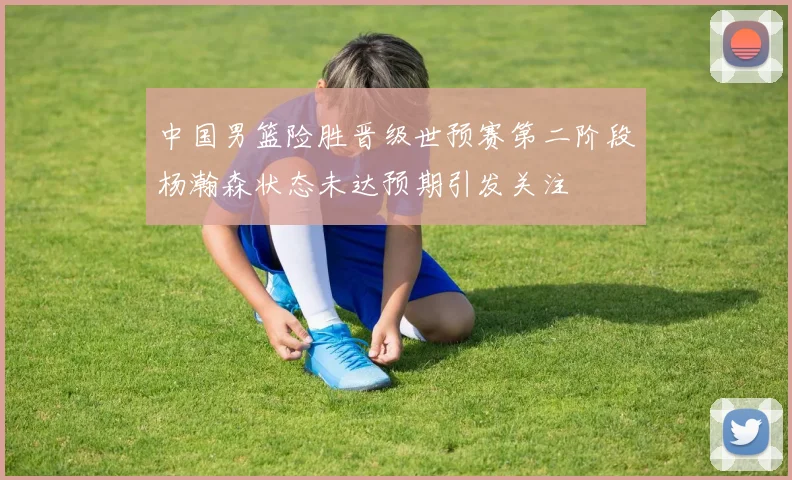 中国男篮险胜晋级世预赛第二阶段杨瀚森状态未达预期引发关注